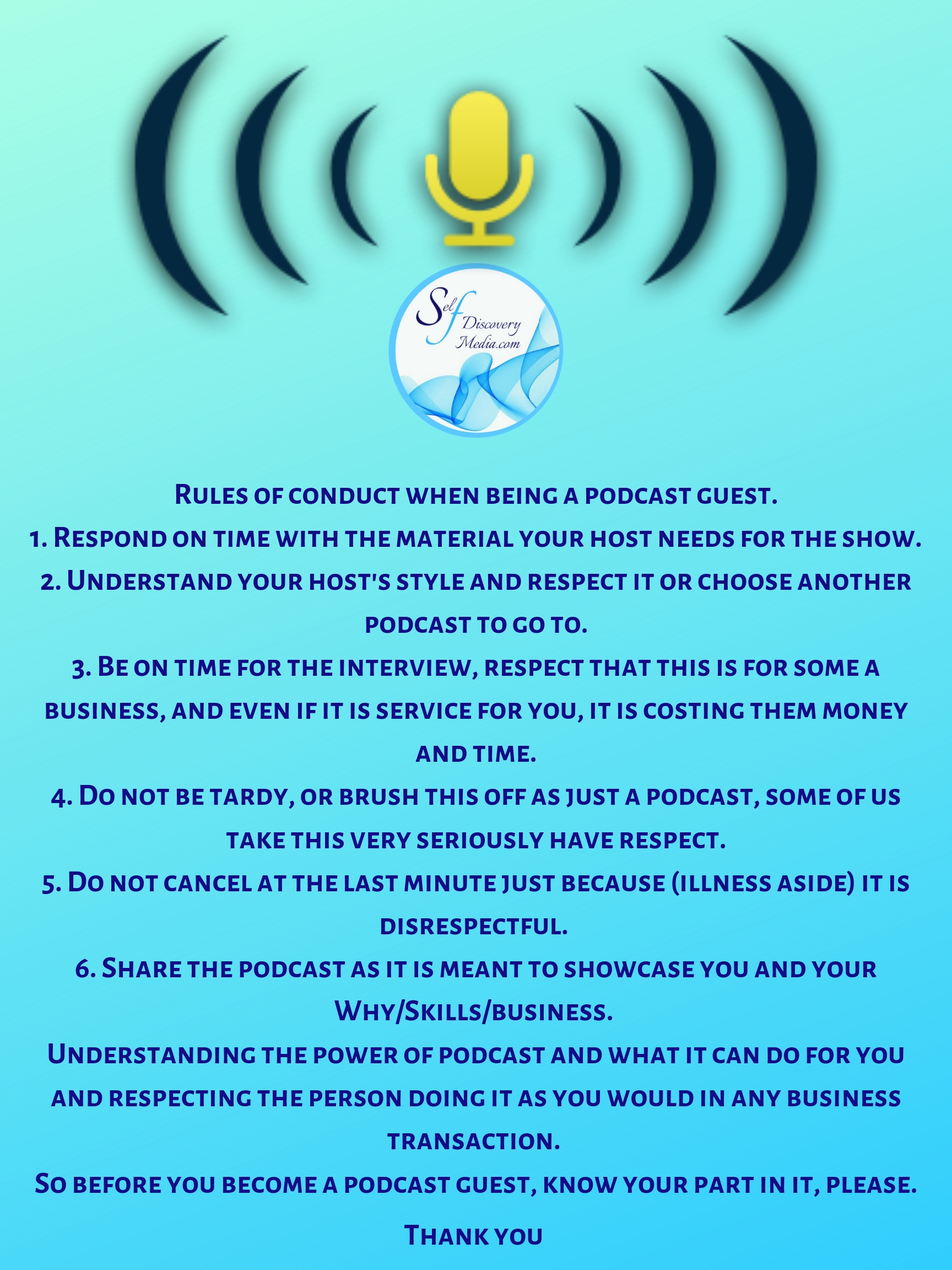 Rules of conduct when being a podcast guest. 1. Respond on time with the material your host needs for the show. 2. Understand your host's style and respect it or choose another podcast to go to. 3. Be on time for t